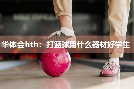 华体会hth：打篮球用什么器材好学生