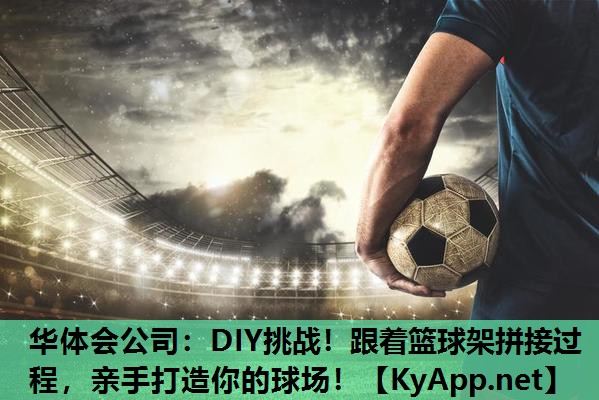 华体会公司：DIY挑战！跟着篮球架拼接过程，亲手打造你的球场！