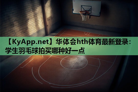 华体会hth体育最新登录：学生羽毛球拍买哪种好一点