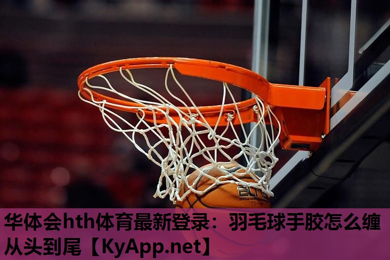 华体会hth体育最新登录：羽毛球手胶怎么缠从头到尾