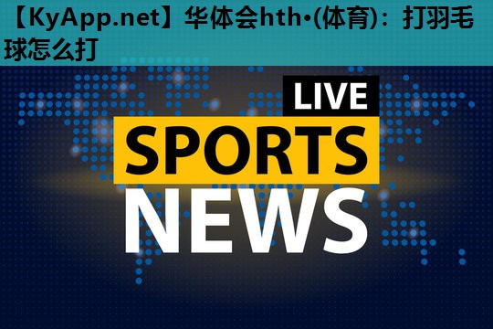 华体会hth·(体育)：打羽毛球怎么打